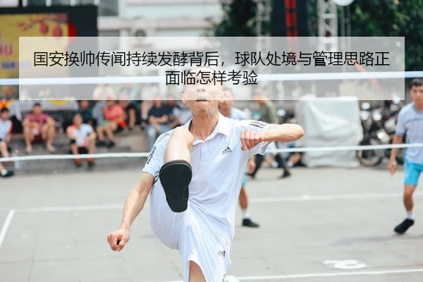 国安换帅传闻持续发酵背后，球队处境与管理思路正面临怎样考验