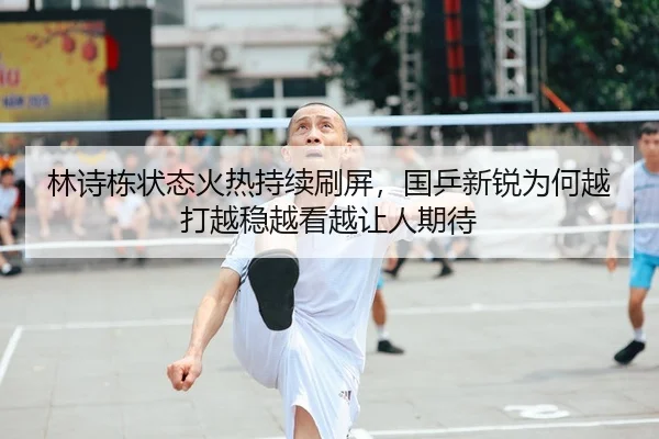 林诗栋状态火热持续刷屏，国乒新锐为何越打越稳越看越让人期待 - 新闻资讯相关报道缩略图