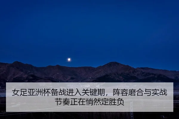 女足亚洲杯备战进入关键期，阵容磨合与实战节奏正在悄然定胜负