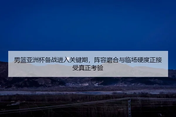 男篮亚洲杯备战进入关键期，阵容磨合与临场硬度正接受真正考验